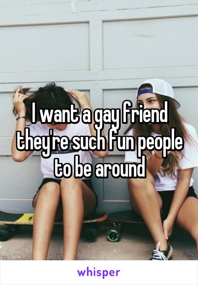 I want a gay friend they're such fun people to be around