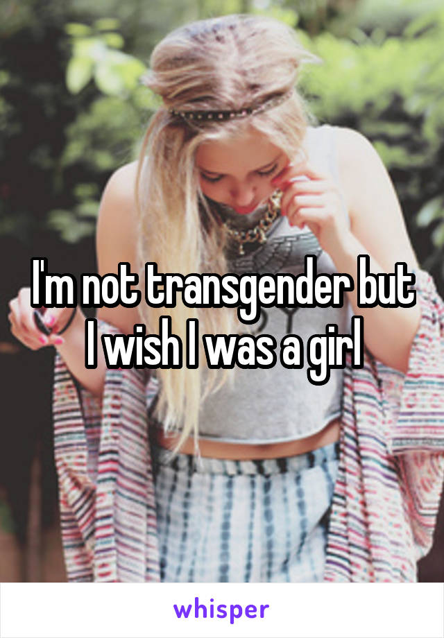 I'm not transgender but I wish I was a girl
