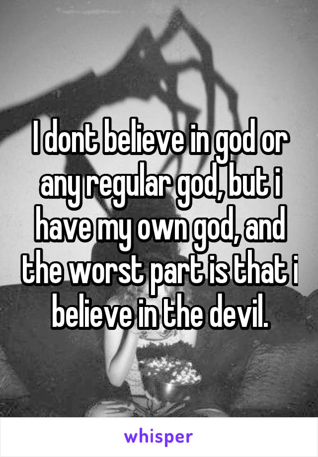 I dont believe in god or any regular god, but i have my own god, and the worst part is that i believe in the devil.