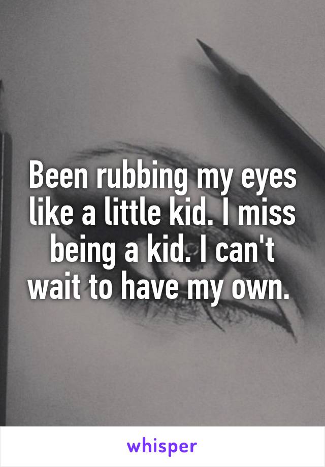Been rubbing my eyes like a little kid. I miss being a kid. I can't wait to have my own. 