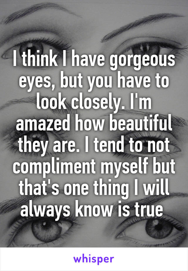 I think I have gorgeous eyes, but you have to look closely. I'm amazed how beautiful they are. I tend to not compliment myself but that's one thing I will always know is true 