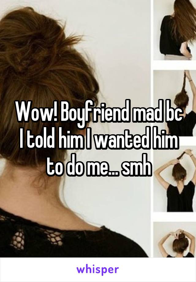 Wow! Boyfriend mad bc I told him I wanted him to do me... smh