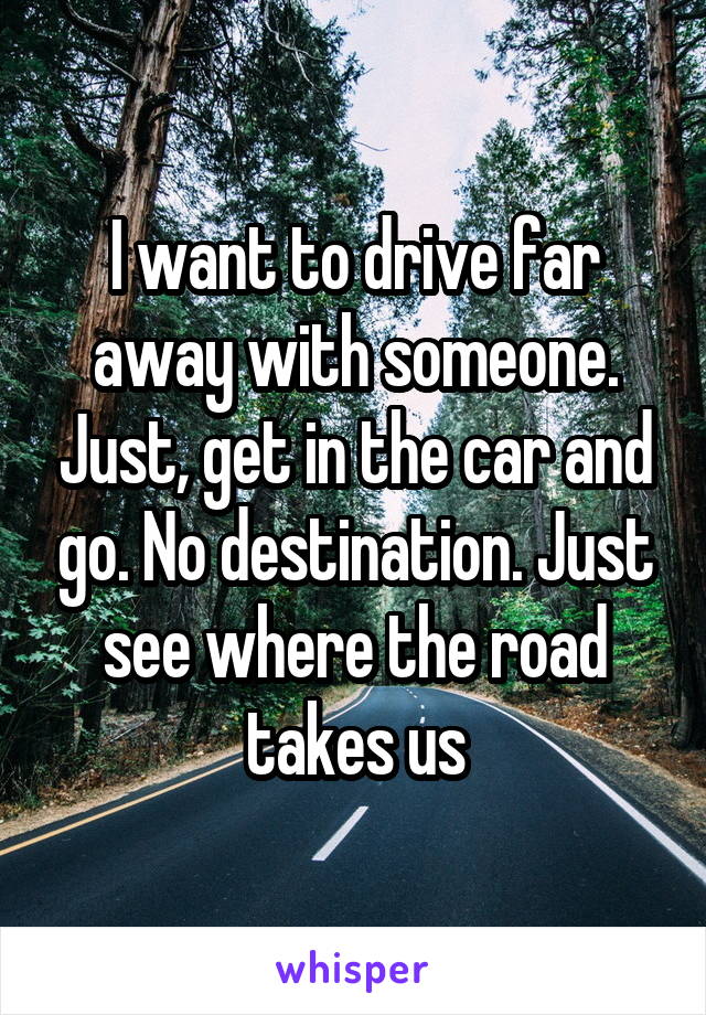 I want to drive far away with someone. Just, get in the car and go. No destination. Just see where the road takes us