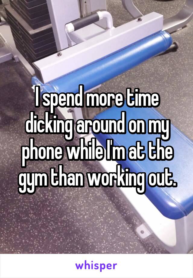 I spend more time dicking around on my phone while I'm at the gym than working out.
