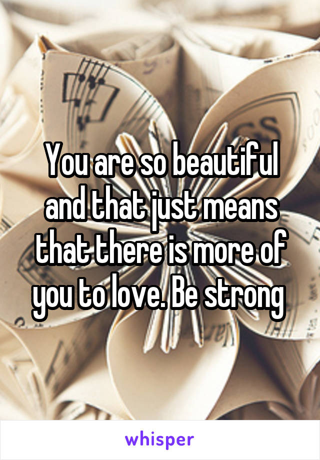 You are so beautiful and that just means that there is more of you to love. Be strong 