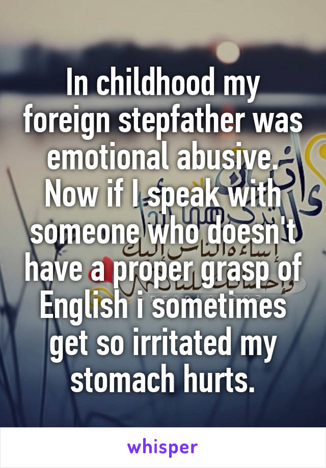 In childhood my foreign stepfather was emotional abusive. Now if I speak with someone who doesn't have a proper grasp of English i sometimes get so irritated my stomach hurts.