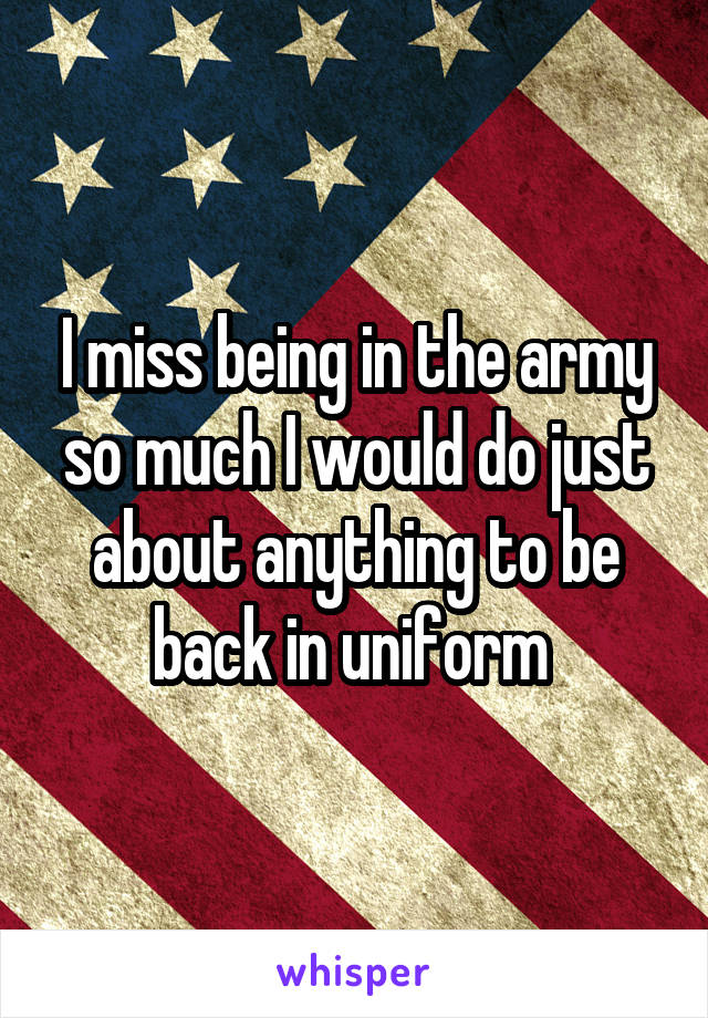 I miss being in the army so much I would do just about anything to be back in uniform 