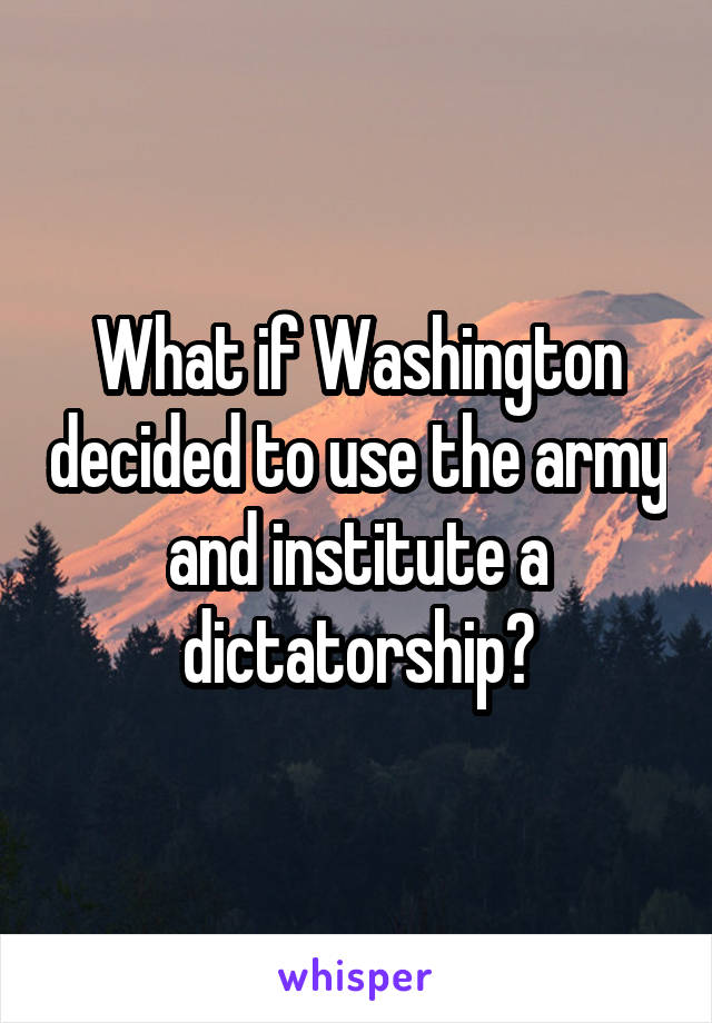 What if Washington decided to use the army and institute a dictatorship?