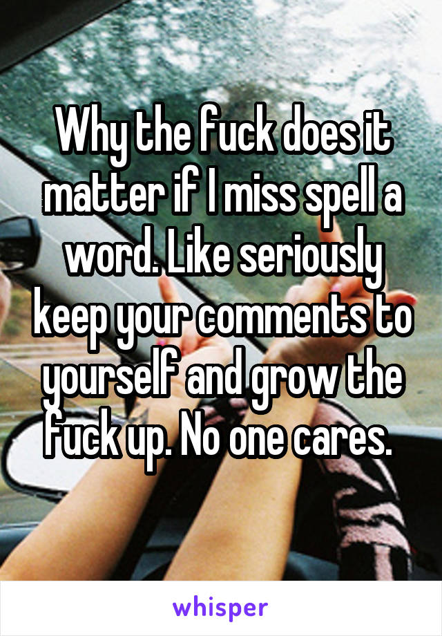 Why the fuck does it matter if I miss spell a word. Like seriously keep your comments to yourself and grow the fuck up. No one cares. 
