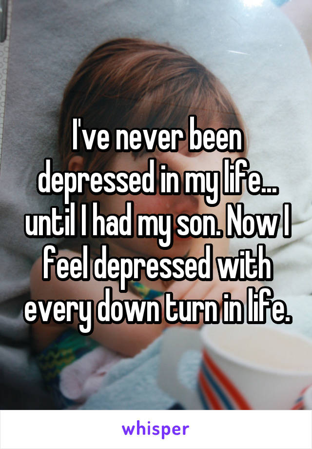 I've never been depressed in my life... until I had my son. Now I feel depressed with every down turn in life.