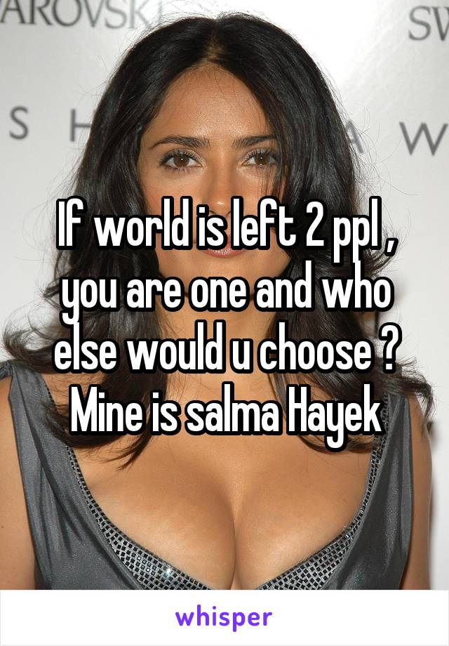 If world is left 2 ppl , you are one and who else would u choose ?
Mine is salma Hayek