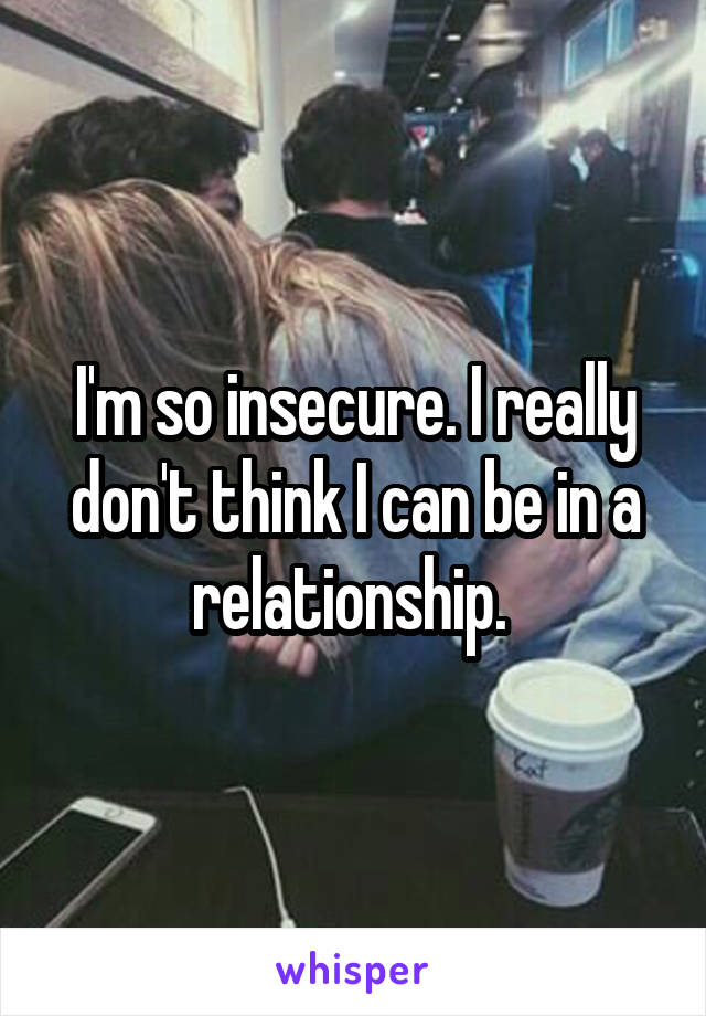 I'm so insecure. I really don't think I can be in a relationship. 