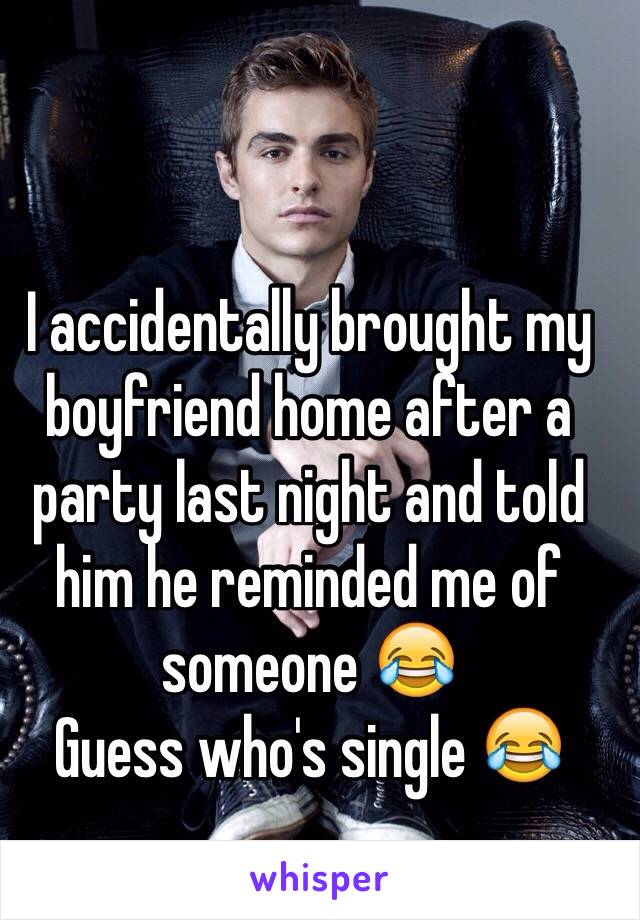 I accidentally brought my boyfriend home after a party last night and told him he reminded me of someone 😂 
Guess who's single 😂