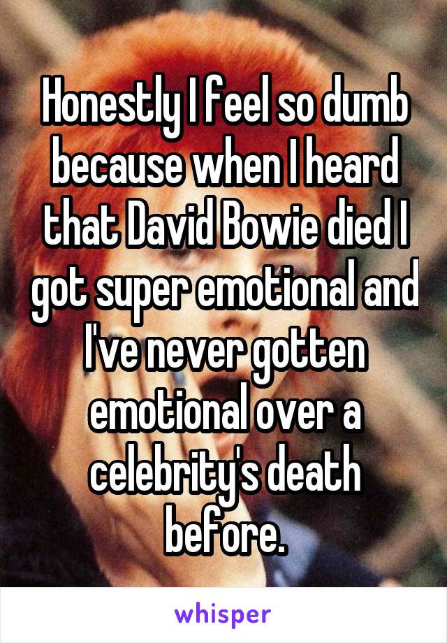 Honestly I feel so dumb because when I heard that David Bowie died I got super emotional and I've never gotten emotional over a celebrity's death before.