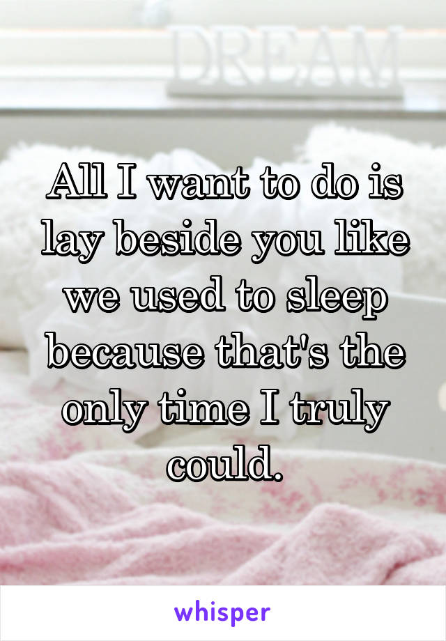 All I want to do is lay beside you like we used to sleep because that's the only time I truly could.