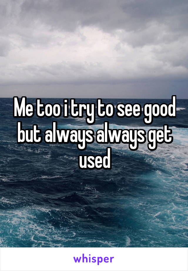 Me too i try to see good but always always get used
