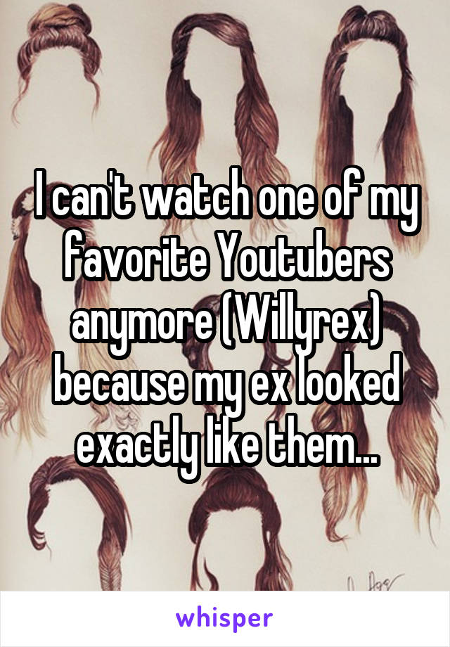 I can't watch one of my favorite Youtubers anymore (Willyrex) because my ex looked exactly like them...