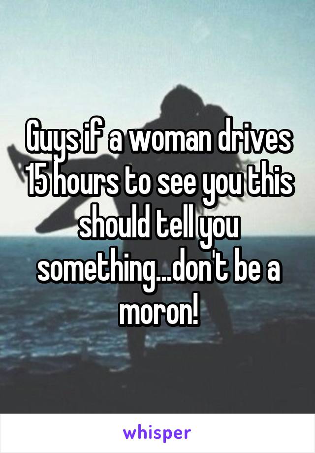 Guys if a woman drives 15 hours to see you this should tell you something...don't be a moron!