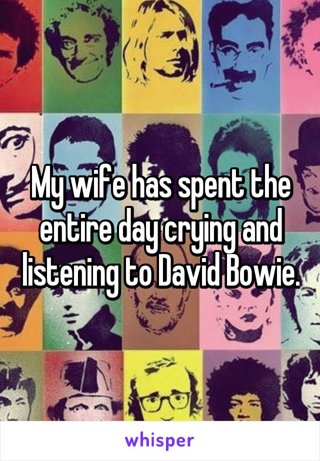 My wife has spent the entire day crying and listening to David Bowie.