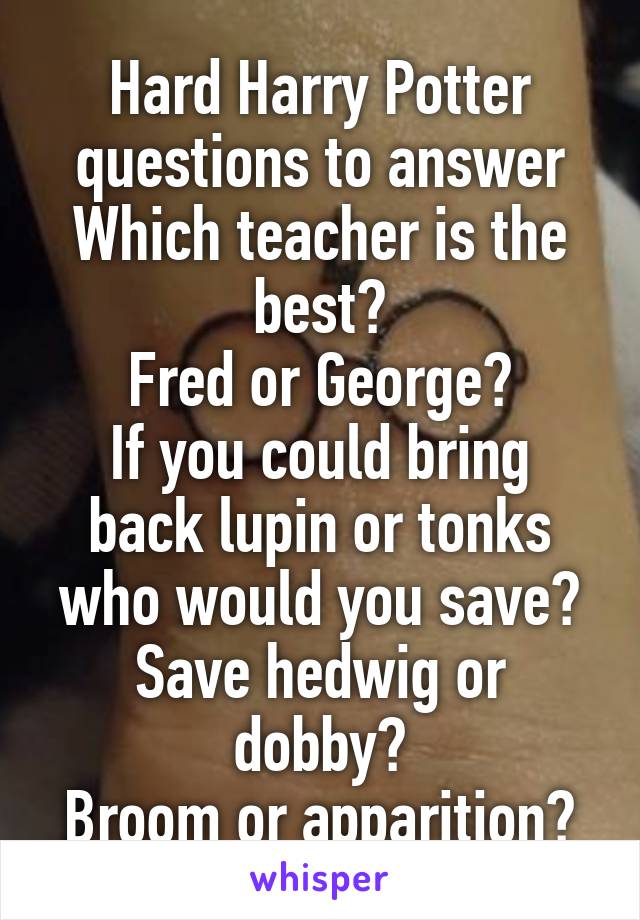 Hard Harry Potter questions to answer
Which teacher is the best?
Fred or George?
If you could bring back lupin or tonks who would you save?
Save hedwig or dobby?
Broom or apparition?