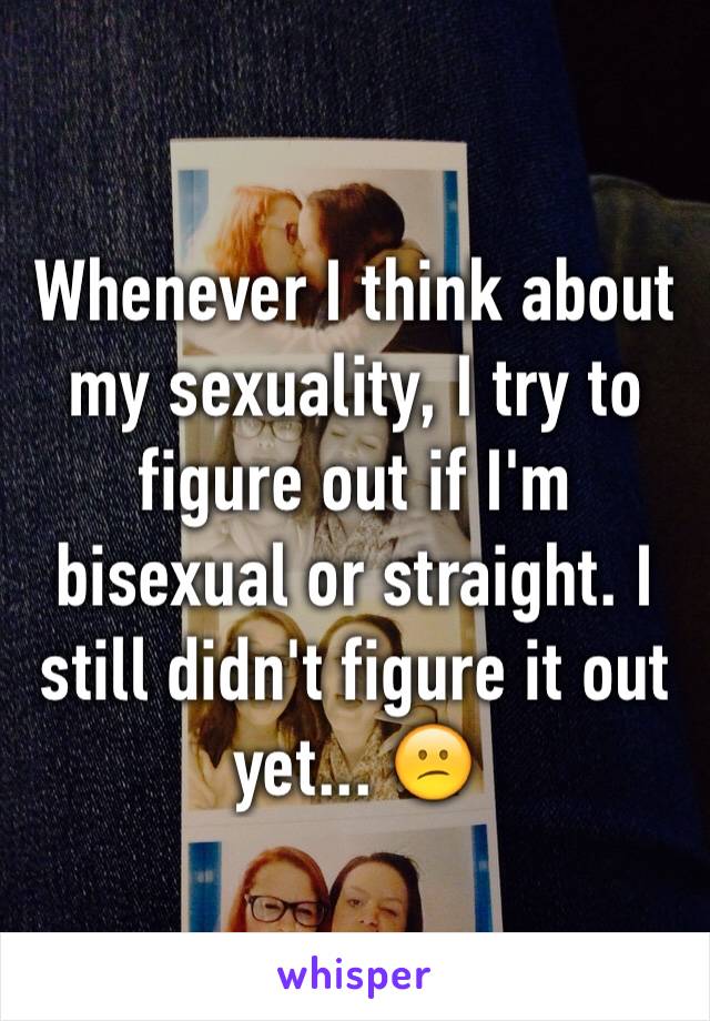 Whenever I think about my sexuality, I try to figure out if I'm bisexual or straight. I still didn't figure it out yet... 😕