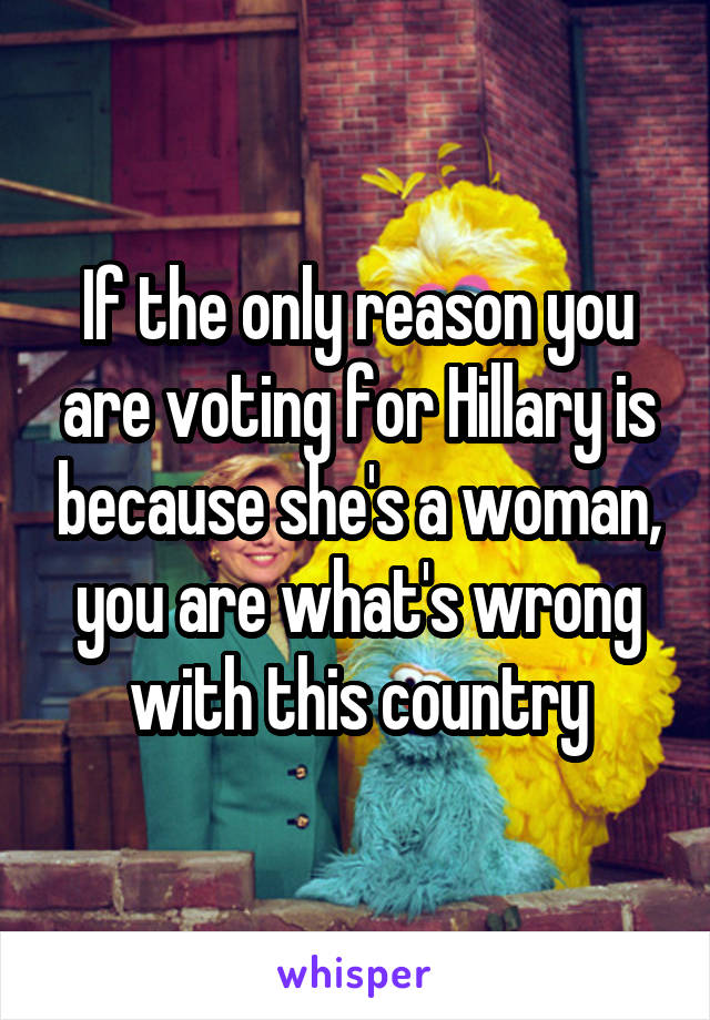If the only reason you are voting for Hillary is because she's a woman, you are what's wrong with this country