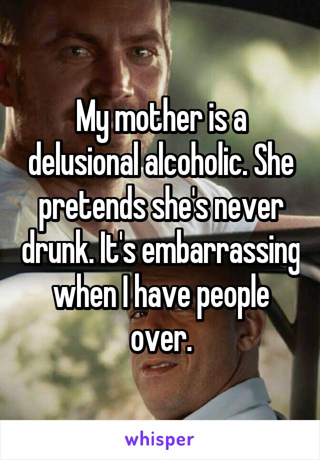 My mother is a delusional alcoholic. She pretends she's never drunk. It's embarrassing when I have people over.