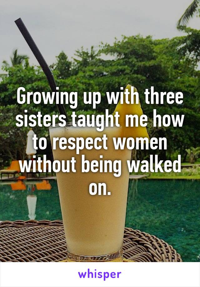 Growing up with three sisters taught me how to respect women without being walked on.