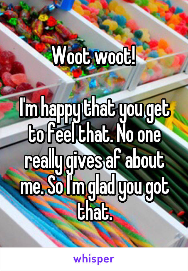 Woot woot! 

I'm happy that you get to feel that. No one really gives af about me. So I'm glad you got that.