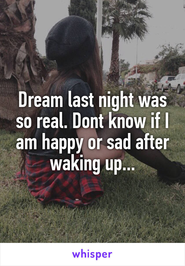 Dream last night was so real. Dont know if I am happy or sad after waking up...