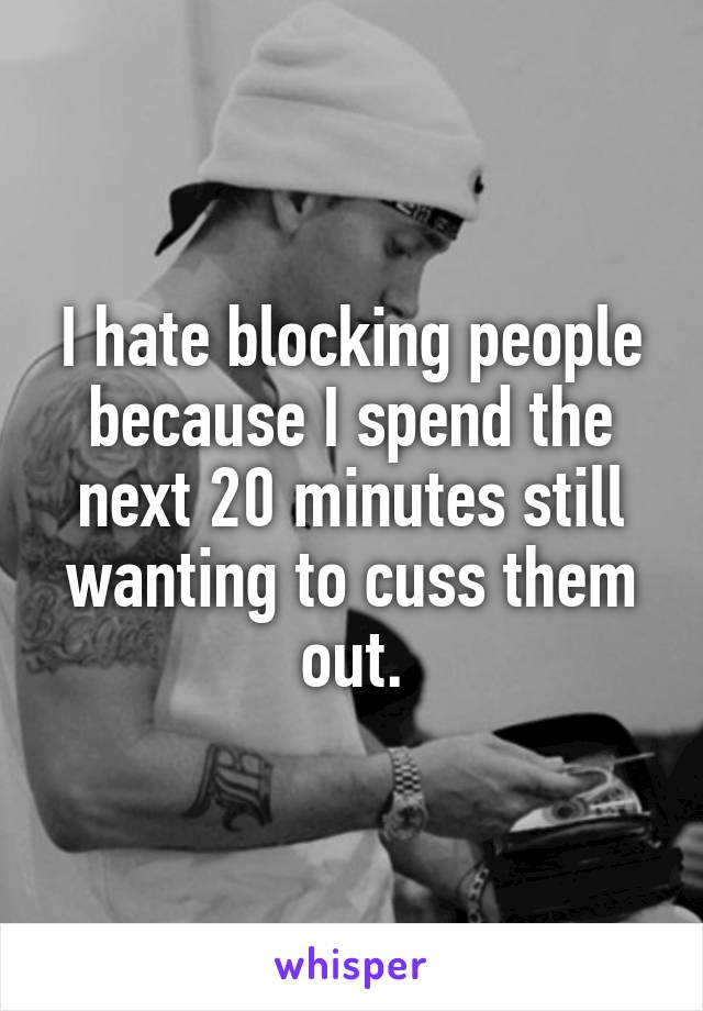 I hate blocking people because I spend the next 20 minutes still wanting to cuss them out.