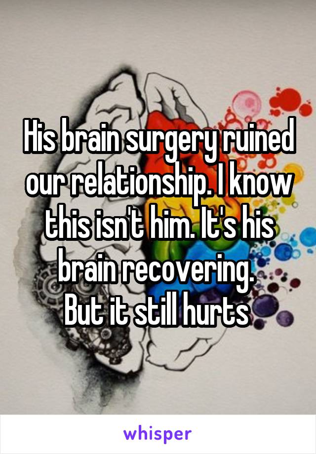 His brain surgery ruined our relationship. I know this isn't him. It's his brain recovering. 
But it still hurts 
