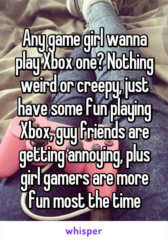 Any game girl wanna play Xbox one? Nothing weird or creepy, just have some fun playing Xbox, guy friends are getting annoying, plus girl gamers are more fun most the time