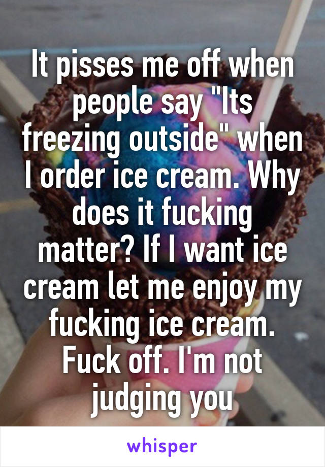 It pisses me off when people say "Its freezing outside" when I order ice cream. Why does it fucking matter? If I want ice cream let me enjoy my fucking ice cream. Fuck off. I'm not judging you