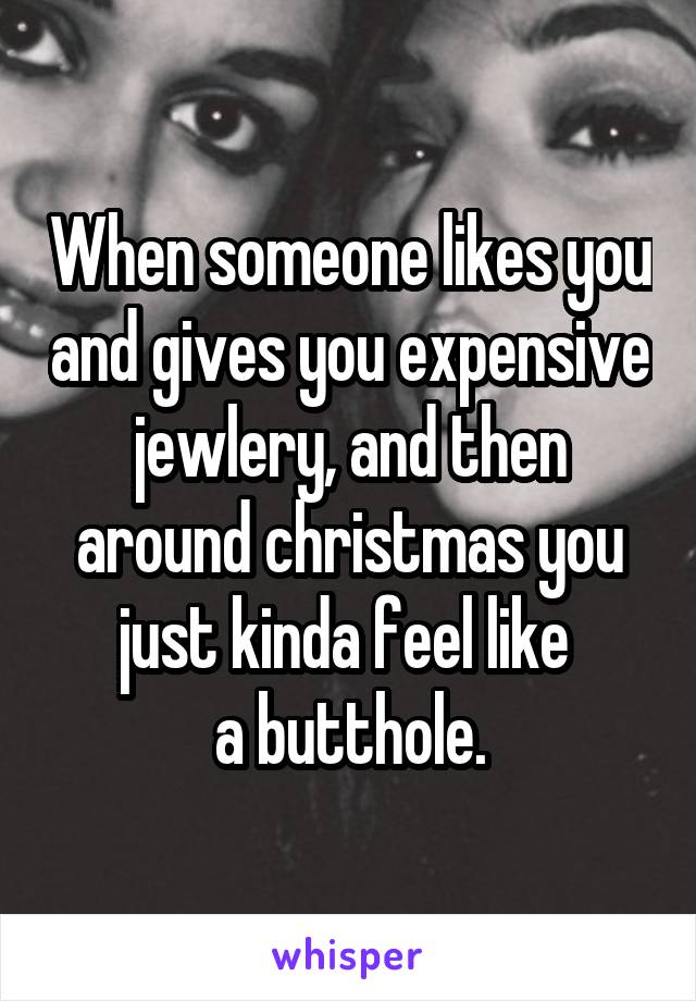 When someone likes you and gives you expensive jewlery, and then around christmas you just kinda feel like 
a butthole.