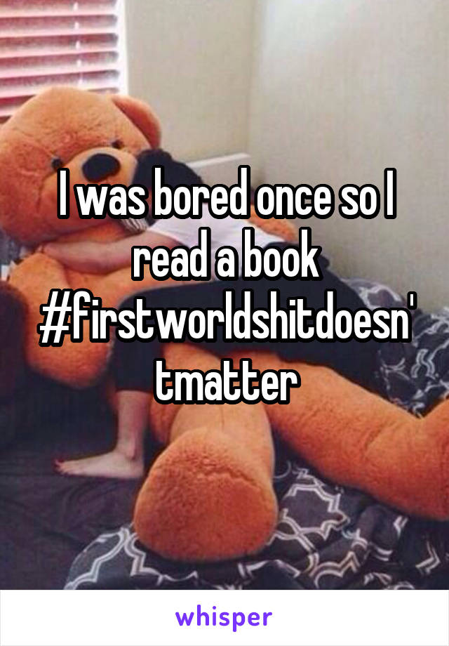 I was bored once so I read a book #firstworldshitdoesn'tmatter
