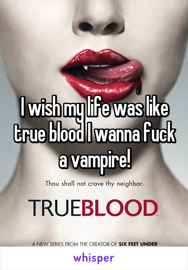 I wish my life was like true blood I wanna fuck a vampire!