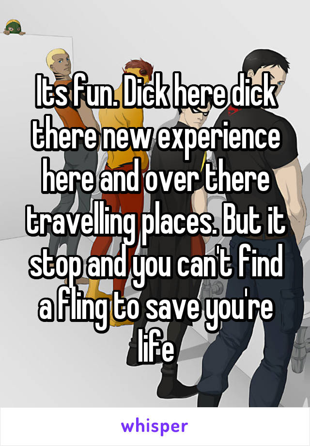 Its fun. Dick here dick there new experience here and over there travelling places. But it stop and you can't find a fling to save you're life