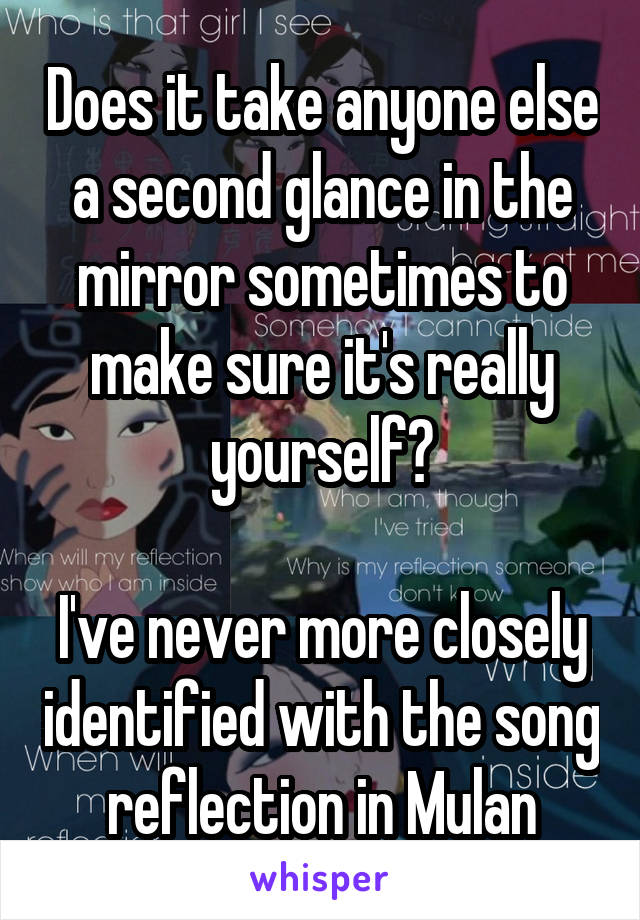 Does it take anyone else a second glance in the mirror sometimes to make sure it's really yourself?

I've never more closely identified with the song reflection in Mulan