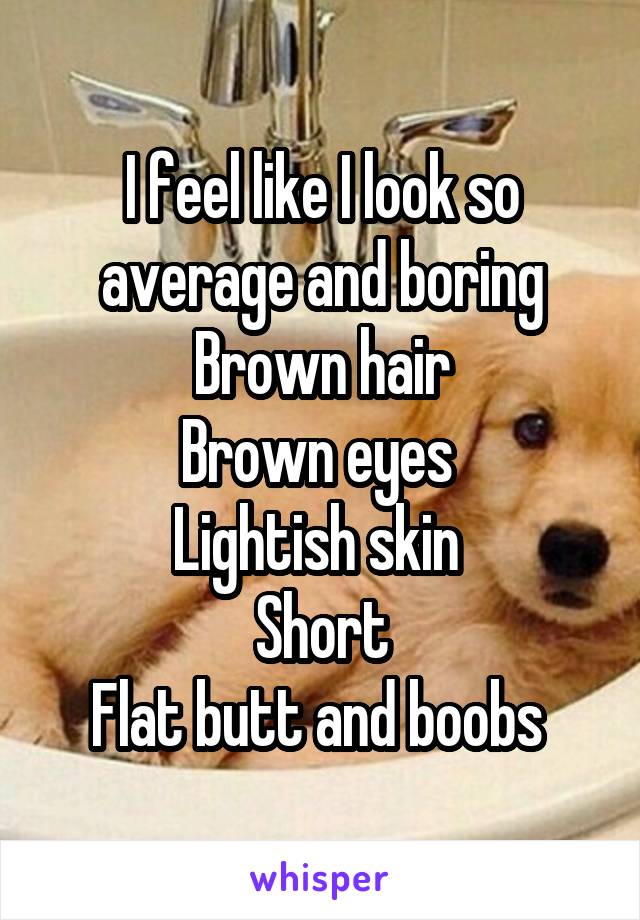 I feel like I look so average and boring
Brown hair
Brown eyes 
Lightish skin 
Short
Flat butt and boobs 