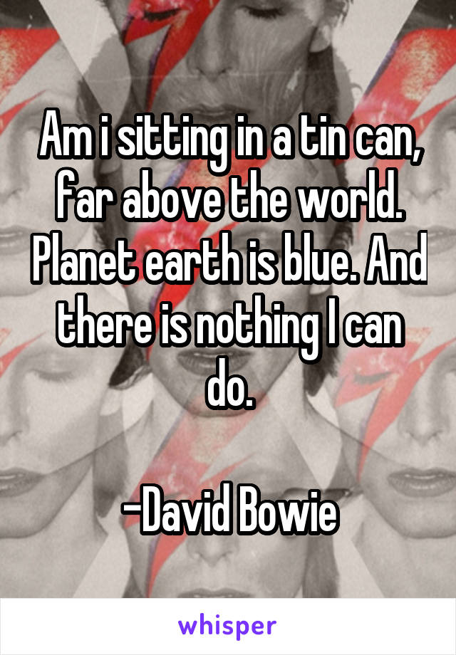 Am i sitting in a tin can, far above the world. Planet earth is blue. And there is nothing I can do.

-David Bowie