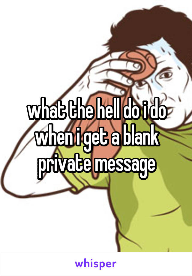 what the hell do i do when i get a blank private message