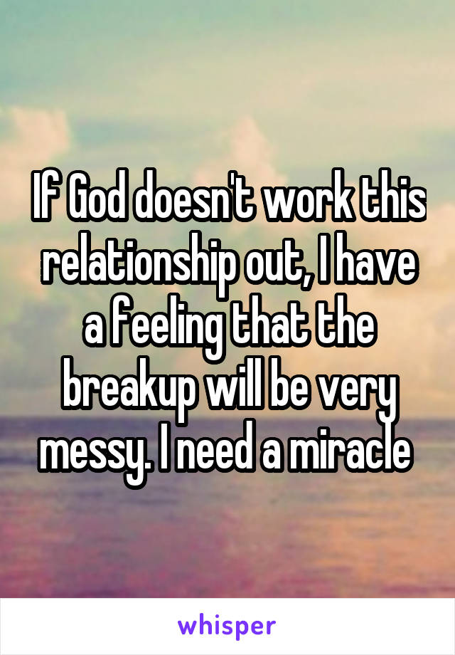 If God doesn't work this relationship out, I have a feeling that the breakup will be very messy. I need a miracle 