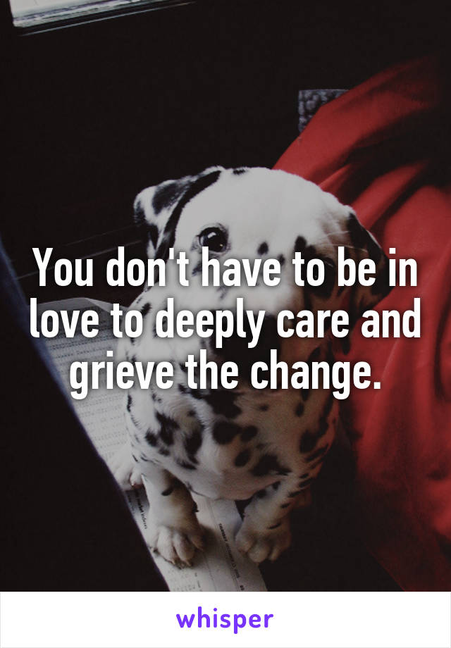 You don't have to be in love to deeply care and grieve the change.