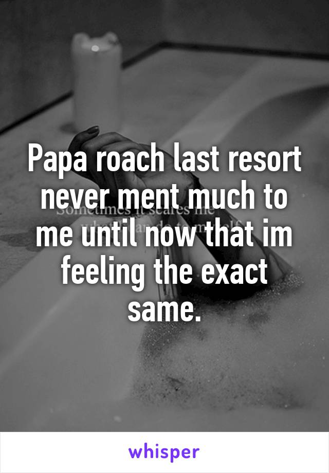 Papa roach last resort never ment much to me until now that im feeling the exact same.