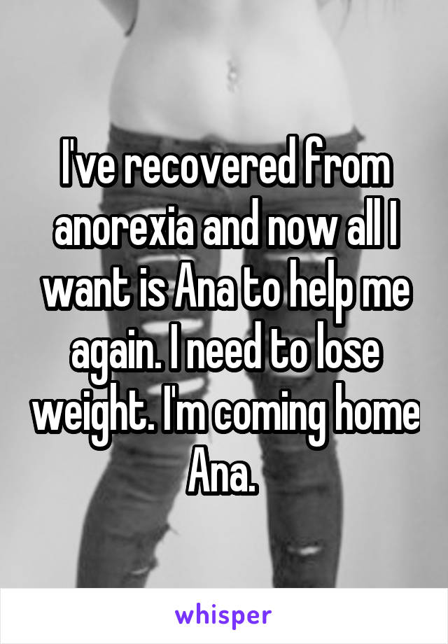 I've recovered from anorexia and now all I want is Ana to help me again. I need to lose weight. I'm coming home Ana. 