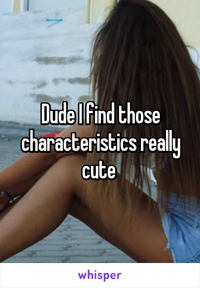 Dude I find those characteristics really cute 