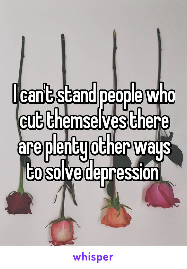 I can't stand people who cut themselves there are plenty other ways to solve depression 