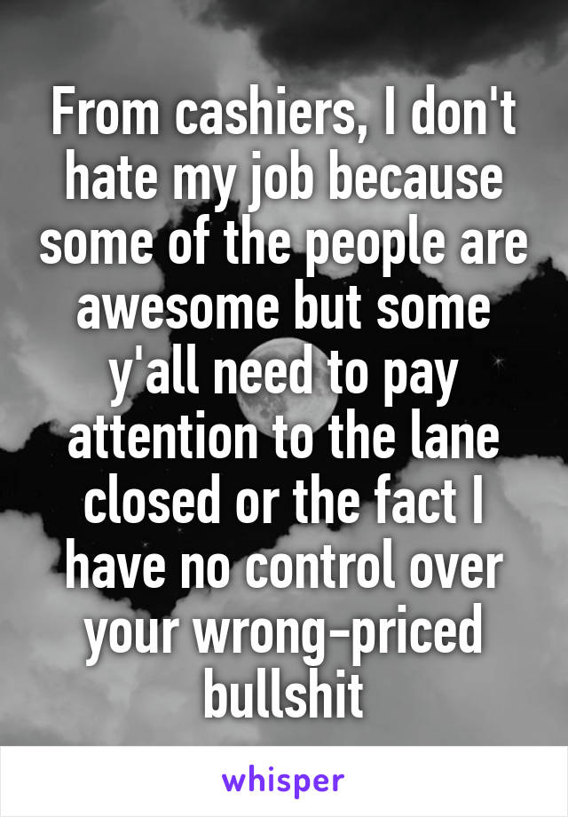 From cashiers, I don't hate my job because some of the people are awesome but some y'all need to pay attention to the lane closed or the fact I have no control over your wrong-priced bullshit