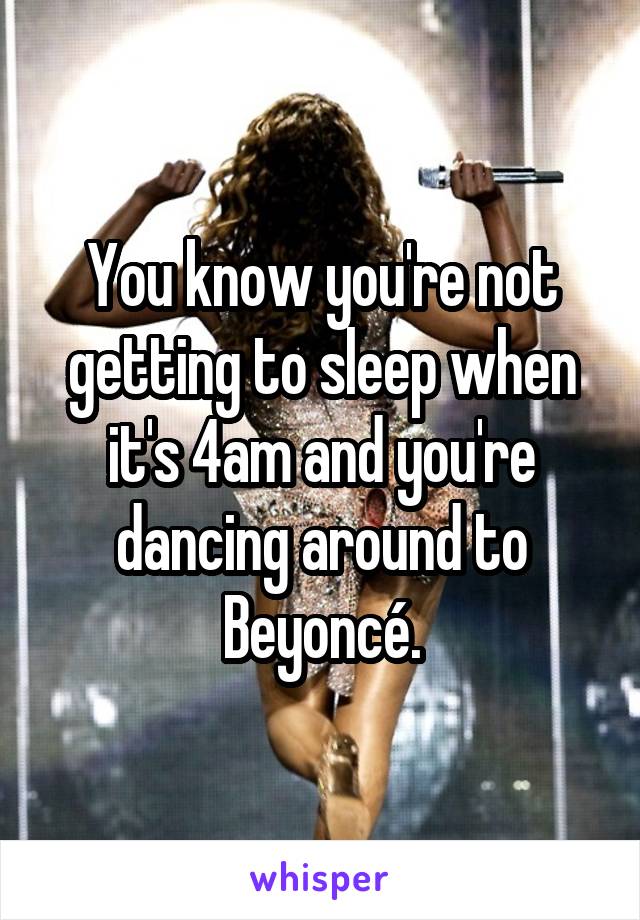 You know you're not getting to sleep when it's 4am and you're dancing around to Beyoncé.